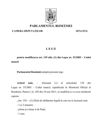 PARLAMENTUL ROMÂNIEI
CAMERA DEPUTAŢILOR                                               SENATUL




                                      LEGE

     pentru modificarea art. 139 alin. (1) din Legea nr. 53/2003 – Codul
muncii



     Parlamentul României adoptă prezenta lege.



     Articol     unic.    –   Alineatul    (1)    al   articolului   139     din
Legea nr. 53/2003 – Codul muncii, republicată în Monitorul Oficial al
României, Partea I, nr. 345 din 18 mai 2011, se modifică şi va avea următorul
cuprins:
     „Art. 139. – (1) Zilele de sărbătoare legală în care nu se lucrează sunt:
     - 1 şi 2 ianuarie;
     - prima şi a doua zi de Paşti;
     - 1 mai;
 