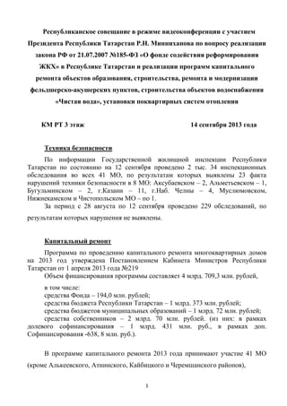 1
Республиканское совещание в режиме видеоконференции с участием
Президента Республики Татарстан Р.Н. Минниханова по вопросу реализации
закона РФ от 21.07.2007 №185-ФЗ «О фонде содействия реформирования
ЖКХ» в Республике Татарстан и реализации программ капитального
ремонта объектов образования, строительства, ремонта и модернизации
фельдшерско-акушерских пунктов, строительства объектов водоснабжения
«Чистая вода», установки поквартирных систем отопления
КМ РТ 3 этаж 14 сентября 2013 года
Техника безопасности
По информации Государственной жилищной инспекции Республики
Татарстан по состоянию на 12 сентября проведено 2 тыс. 34 инспекционных
обследования во всех 41 МО, по результатам которых выявлены 23 факта
нарушений техники безопасности в 8 МО: Аксубаевском – 2, Альметьевском – 1,
Бугульминском – 2, г.Казани – 11, г.Наб. Челны – 4, Муслюмовском,
Нижнекамском и Чистопольском МО – по 1.
За период с 28 августа по 12 сентября проведено 229 обследований, по
результатам которых нарушения не выявлены.
Капитальный ремонт
Программа по проведению капитального ремонта многоквартирных домов
на 2013 год утверждена Постановлением Кабинета Министров Республики
Татарстан от 1 апреля 2013 года №219
Объем финансирования программы составляет 4 млрд. 709,3 млн. рублей,
в том числе:
средства Фонда – 194,0 млн. рублей;
средства бюджета Республики Татарстан – 1 млрд. 373 млн. рублей;
средства бюджетов муниципальных образований – 1 млрд. 72 млн. рублей;
средства собственников – 2 млрд. 70 млн. рублей. (из них: в рамках
долевого софинансирования – 1 млрд. 431 млн. руб., в рамках доп.
Софинансирования -638, 8 млн. руб.).
В программе капитального ремонта 2013 года принимают участие 41 МО
(кроме Алькеевского, Атнинского, Кайбицкого и Черемшанского районов),
 