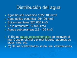 Distribución del agua
 Agua líquida oceánica 1322·106 km3
 Agua sólida oceánica 26·106 km3
 Epicontinentales 225 000 km3
 En la atmósfera 12 000 km3
 Aguas subterráneas 2,8 ·106 km3
 1) En las aguas epicontinentales se incluyen el
mar Caspio, el Aral y el mar Muerto, además de
lagos, ríos, etc.
 2) De las subterráneas se da una estimaciones
 