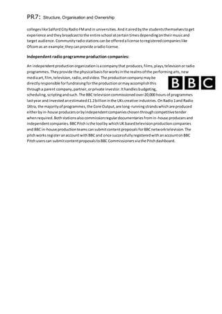 PR7: Structure, Organisation and Ownership
collegeslikeSalfordCityRadioFMandin universities.Anditairedbythe studentsthemselvestoget
experience andtheybroadcasttothe entire school atcertaintimesdependingontheirmusicand
target audience.Communityradiostationscanbe offeredalicense toregisteredcompanieslike
Ofcomas an example;theycanprovide aradiolicense.
Independent radio programme production companies:
An independentproductionorganization isacompanythat produces,films,plays,televisionorradio
programmes.Theyprovide the physicalbasisforworksinthe realmsof the performingarts,new
mediaart,film,television,radio,andvideo. The productioncompanymaybe
directlyresponsible forfundraisingforthe productionormayaccomplishthis
througha parent company,partner,orprivate investor.Ithandlesbudgeting,
scheduling,scriptingandsuch. The BBC televisioncommissionedover20,000 hours of programmes
lastyear and investedanestimated£1.2billioninthe UKscreative industries. OnRadio1and Radio
1Xtra, the majorityof programmes,the Core Output,are long-runningstrandswhichare produced
eitherbyin-house producersorbyindependentcompanieschosenthroughcompetitivetender
whenrequired.Bothstationsalsocommissionregulardocumentariesfromin-house producersand
independentcompanies. BBCPitchisthe tool by whichUK basedtelevisionproductioncompanies
and BBC in-house productionteamscansubmitcontentproposalsforBBCnetworktelevision. The
pitchworksregisteranaccount withBBC and once successfullyregisteredwithanaccountonBBC
Pitchuserscan submitcontentproposalstoBBC Commissionersviathe Pitchdashboard.
 