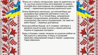 "Борщ не є чимось непорушним, адже не дивлячись на
те, що існує кілька сотень його видозмін та чимало
способів його приготування, він розвивається навіть
тепер", - переконана дослідниця української кухні.
Олена Брайченко наголошує, що м'ясний борщ ще
донедавна був символом святкового столу ніж
повсякденного. "А от пісний борщ, заправлений
олійками (соняшниковою, ріпаковою, рижієвою,
конопляною), був значно поширенішим, так само як і
рибні борщі", - зауважує дослідниця.
Культура рибних борщів, за її словами, пов'язана з
великою кількістю озер та річок у певних регіонах
України й традицією постувати.
Борщ з в'юнами, сомом, печеною чи сушеною рибою не
був рідкістю у минулому. А борщ із сушеними
карасями неодноразово згадує в творах і щоденнику
Тарас Шевченко.
 