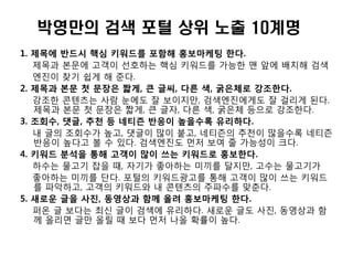 박영만의 검색 포털 상위 노출 10계명
1. 제목에 반드시 핵심 키워드를 포함해 홍보마케팅 한다.
   제목과 본문에 고객이 선호하는 핵심 키워드를 가능한 맨 앞에 배치해 검색
   엔진이 찾기 쉽게 해 준다.
2. 제목과 본문 첫 문장은 짧게, 큰 글씨, 다른 색, 굵은체로 강조한다.
   강조한 콘텐츠는 사람 눈에도 잘 보이지만, 검색엔진에게도 잘 걸리게 된다.
   제목과 본문 첫 문장은 짧게, 큰 글자, 다른 색, 굵은체 등으로 강조한다.
3. 조회수, 댓글, 추천 등 네티즌 반응이 높을수록 유리하다.
   내 글의 조회수가 높고, 댓글이 많이 붙고, 네티즌의 추천이 많을수록 네티즌
   반응이 높다고 볼 수 있다. 검색엔진도 먼저 보여 줄 가능성이 크다.
4. 키워드 분석을 통해 고객이 많이 쓰는 키워드로 홍보한다.
   하수는 물고기 잡을 때, 자기가 좋아하는 미끼를 달지만, 고수는 물고기가
   좋아하는 미끼를 단다. 포털의 키워드광고를 통해 고객이 많이 쓰는 키워드
   를 파악하고, 고객의 키워드와 내 콘텐츠의 주파수를 맞춘다.
5. 새로운 글을 사짂, 동영상과 함께 올려 홍보마케팅 한다.
   퍼온 글 보다는 최싞 글이 검색에 유리하다. 새로운 글도 사진, 동영상과 함
   께 올리면 글만 올릴 때 보다 먼저 나올 확률이 높다.
 