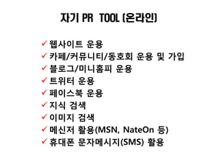 자기 PR TOOL (온라인)

 웹사이트 운용
 카페/커뮤니티/동호회 운용 및 가입
 블로그/미니홈피 운용
 트위터 운용
 페이스북 운용
 지식 검색
 이미지 검색
 메싞저 활용(MSN, NateOn 등)
 휴대폮 문자메시지(SMS) 활용
 