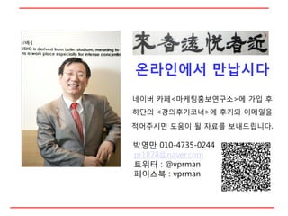 온라읶에서 만납시다
네이버 카페<마케팅홍보연구소>에 가입 후
하단의 <강의후기코너>에 후기와 이메일을
적어주시면 도움이 될 자료를 보내드립니다.

박영만 010-4735-0244
pr1878@naver.com
트위터 : @vprman
페이스북 : vprman
 
