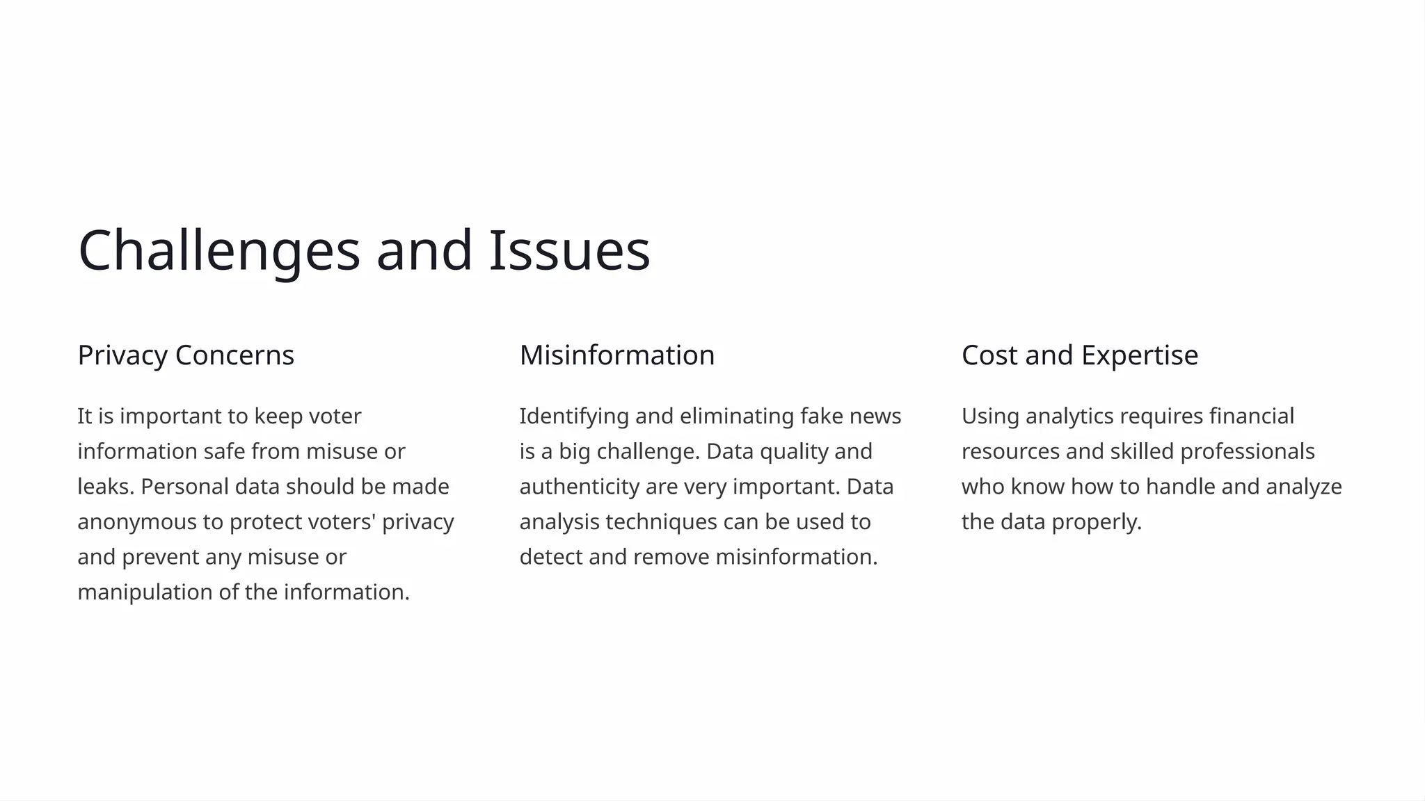 Challenges and Issues
Privacy Concerns
It is important to keep voter
information safe from misuse or
leaks. Personal data should be made
anonymous to protect voters' privacy
and prevent any misuse or
manipulation of the information.
Misinformation
Identifying and eliminating fake news
is a big challenge. Data quality and
authenticity are very important. Data
analysis techniques can be used to
detect and remove misinformation.
Cost and Expertise
Using analytics requires financial
resources and skilled professionals
who know how to handle and analyze
the data properly.
 
