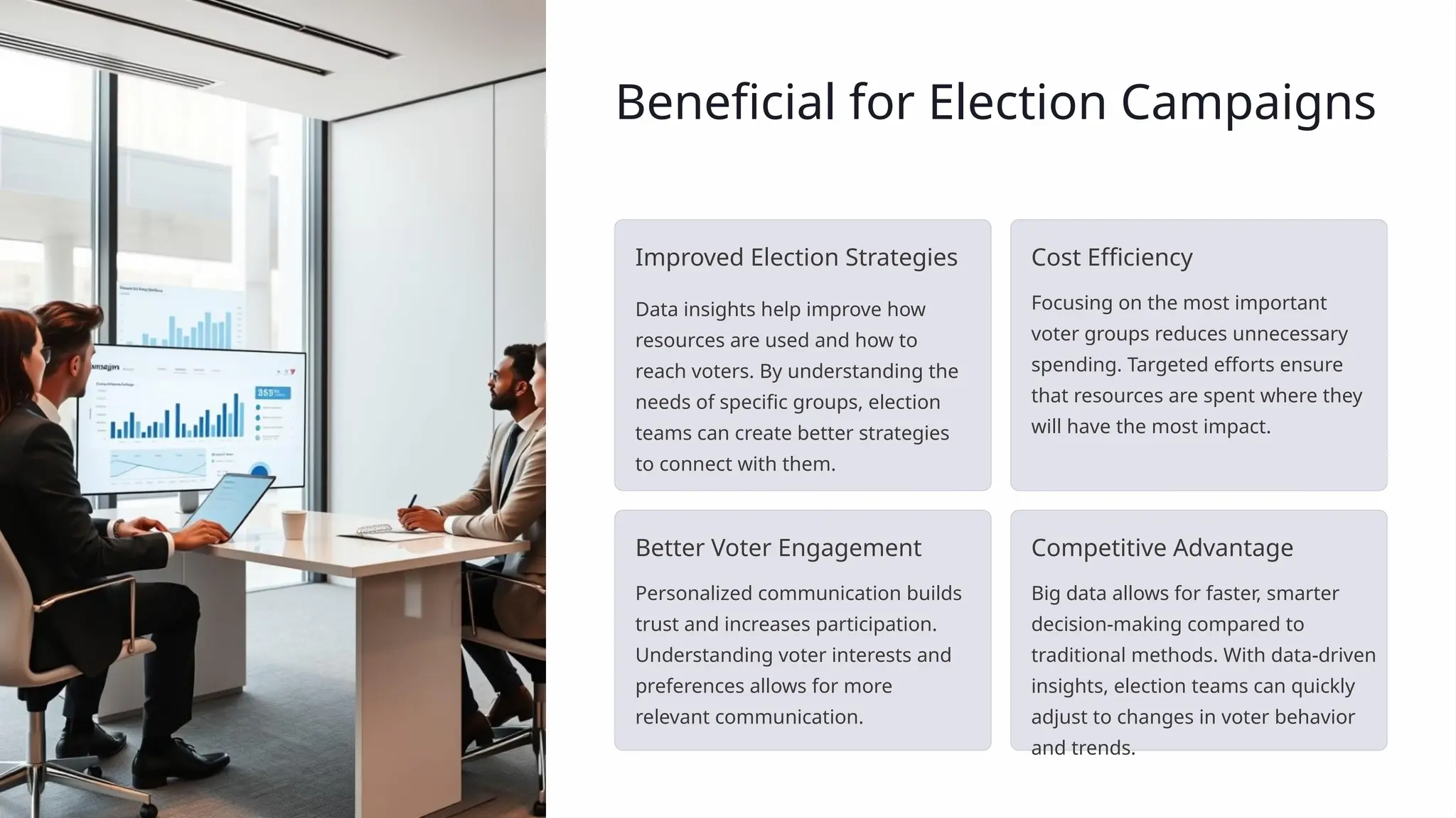 Beneficial for Election Campaigns
Improved Election Strategies
Data insights help improve how
resources are used and how to
reach voters. By understanding the
needs of specific groups, election
teams can create better strategies
to connect with them.
Cost Efficiency
Focusing on the most important
voter groups reduces unnecessary
spending. Targeted efforts ensure
that resources are spent where they
will have the most impact.
Better Voter Engagement
Personalized communication builds
trust and increases participation.
Understanding voter interests and
preferences allows for more
relevant communication.
Competitive Advantage
Big data allows for faster, smarter
decision-making compared to
traditional methods. With data-driven
insights, election teams can quickly
adjust to changes in voter behavior
and trends.
 