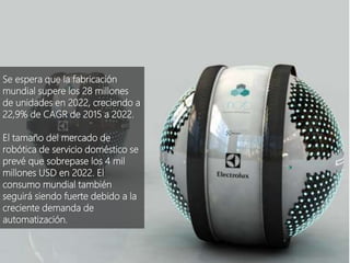 @AEFOL #Expoelearning
Se espera que la fabricación
mundial supere los 28 millones
de unidades en 2022, creciendo a
22,9% de CAGR de 2015 a 2022.
El tamaño del mercado de
robótica de servicio doméstico se
prevé que sobrepase los 4 mil
millones USD en 2022. El
consumo mundial también
seguirá siendo fuerte debido a la
creciente demanda de
automatización.
 