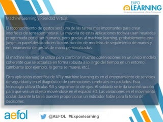 @AEFOL #Expoelearning
@AEFOL #Expoelearning
Machine Learning y Realidad Virtual:
El reconocimiento de gestos será una de las tareas mas importantes para crear
interfaces de sensación natural. La mayoría de estas aplicaciones todavía usan heurística
programada por el ser humano, pero gracias al machine learning, probablemente este
juege un papel destacado en la construcción de modelos de seguimiento de manos y
entrenamiento de gestos de mano personalizados.
El machine learning se utiliza para combinar muchas observaciones en un único modelo
coherente que se actualiza en forma robusta a lo largo del tiempo en un entorno
cambiante (por ejemplo, la gente se mueve, etc.).
Otra aplicación específica de VR y machine learning es en el entrenamiento de servicios
de seguridad y en el diagnóstico de conmociones cerebrales en soldados. Esta
tecnología utiliza Oculus Rift y seguimiento de ojos. Al soldado se le da una instrucción
para que vea un objeto moviéndose en el espacio 3D. Las variaciones en el movimiento
ocular durante la tarea pueden proporcionar un indicador fiable para la toma de
decisiones.
 