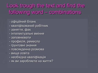 Look trough the text and find theLook trough the text and find the
following word – combinationsfollowing word – combinations
-- офіційний бланкофіційний бланк
-- кваліфікований робітниккваліфікований робітник
-- заняття, фахзаняття, фах
-- інтелектуальні вмінняінтелектуальні вміння
- заповнювати- заповнювати
- професія, ремесло- професія, ремесло
- ґрунтовні знання- ґрунтовні знання
- повсякденна розмова- повсякденна розмова
- вища освіта- вища освіта
- необхідна кваліфікація- необхідна кваліфікація
- як ви заробляєте на життя?- як ви заробляєте на життя?
-- офіційний бланкофіційний бланк
-- кваліфікований робітниккваліфікований робітник
-- заняття, фахзаняття, фах
-- інтелектуальні вмінняінтелектуальні вміння
- заповнювати- заповнювати
- професія, ремесло- професія, ремесло
- ґрунтовні знання- ґрунтовні знання
- повсякденна розмова- повсякденна розмова
- вища освіта- вища освіта
- необхідна кваліфікація- необхідна кваліфікація
- як ви заробляєте на життя?- як ви заробляєте на життя?
 