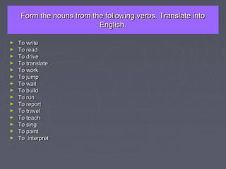 Form the nouns from the following verbs. Translate intoForm the nouns from the following verbs. Translate into
English.English.
► To writeTo write
► To readTo read
► To driveTo drive
► To translateTo translate
► To workTo work
► To jumpTo jump
► To waitTo wait
► To buildTo build
► To runTo run
► To reportTo report
► To travelTo travel
► To teachTo teach
► To singTo sing
► To paintTo paint
► To interpretTo interpret
 