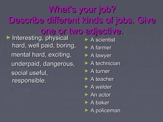 What’s your job?What’s your job?
Describe different kinds of jobs. GiveDescribe different kinds of jobs. Give
one or two adjective.one or two adjective.
► Interesting, physicalInteresting, physical
hard, well paid, boring,hard, well paid, boring,
mental hard, exciting,mental hard, exciting,
underpaid, dangerous,underpaid, dangerous,
social useful,social useful,
responsible.responsible.
► A scientistA scientist
► A farmerA farmer
► A lawyerA lawyer
► A technicianA technician
► A turnerA turner
► A teacherA teacher
► A welderA welder
► An actorAn actor
► A bakerA baker
► A policemanA policeman
 