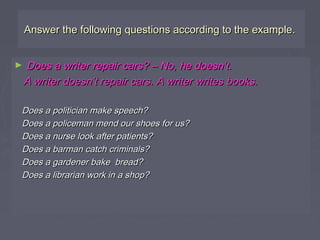 Answer the following questions according to the example.Answer the following questions according to the example.
► Does a writer repair cars? – No, he doesn’t.Does a writer repair cars? – No, he doesn’t.
A writer doesn’t repair cars. A writer writes books.A writer doesn’t repair cars. A writer writes books.
Does a politician make speech?Does a politician make speech?
Does a policeman mend our shoes for us?Does a policeman mend our shoes for us?
Does a nurse look after patients?Does a nurse look after patients?
Does a barman catch criminals?Does a barman catch criminals?
Does a gardener bake bread?Does a gardener bake bread?
Does a librarian work in a shop?Does a librarian work in a shop?
 