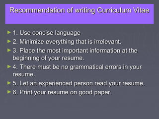 Recommendation of writing Curriculum VitaeRecommendation of writing Curriculum Vitae
► 1. Use concise language1. Use concise language
► 2. Minimize everything that is irrelevant.2. Minimize everything that is irrelevant.
► 3. Place the most important information at the3. Place the most important information at the
beginning of your resume.beginning of your resume.
► 4. There must be no grammatical errors in your4. There must be no grammatical errors in your
resume.resume.
► 5. Let an experienced person read your resume.5. Let an experienced person read your resume.
► 6. Print your resume on good paper.6. Print your resume on good paper.
 