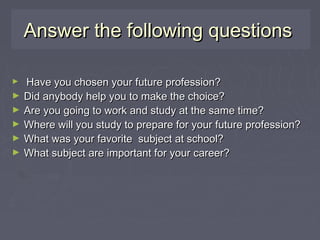 Answer the following questionsAnswer the following questions
► Have you chosen your future profession?Have you chosen your future profession?
► Did anybody help you to make the choice?Did anybody help you to make the choice?
► Are you going to work and study at the same time?Are you going to work and study at the same time?
► Where will you study to prepare for your future profession?Where will you study to prepare for your future profession?
► What was your favorite subject at school?What was your favorite subject at school?
► What subject are important for your career?What subject are important for your career?
 