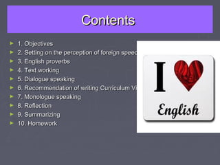 ContentsContents
► 1. Objectives1. Objectives
► 2. Setting on the perception of foreign speech2. Setting on the perception of foreign speech
► 3. English proverbs3. English proverbs
► 4. Text working4. Text working
► 5. Dialogue speaking5. Dialogue speaking
► 6. Recommendation of writing Curriculum Vitae6. Recommendation of writing Curriculum Vitae
► 7. Monologue speaking7. Monologue speaking
► 8. Reflection8. Reflection
► 9. Summarizing9. Summarizing
► 10. Homework10. Homework
 