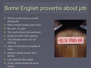 Some English proverbs about jobSome English proverbs about job
► What’s worth doing is worthWhat’s worth doing is worth
doing welldoing well
► Many hands makes light workMany hands makes light work
► No pain, no gainNo pain, no gain
► The work shows the workmanThe work shows the workman
► Doing is better than sayingDoing is better than saying
► The hardest work is to doThe hardest work is to do
nothingnothing
► Jack of all trades is master ofJack of all trades is master of
nonenone
► Actions speak louder thanActions speak louder than
wordswords
► Like teacher like pupilsLike teacher like pupils
► A lazy sheep thinks its woolA lazy sheep thinks its wool
heaveheave
 