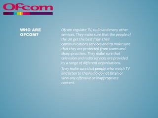 Ofcom regulate TV, radio and many other
services. They make sure that the people of
the UK get the best from their
communications services and to make sure
that they are protected from scams and
sharp practises. They make sure that
television and radio services are provided
by a range of different organisations.
They make sure that people who watch TV
and listen to the Radio do not listen or
view any offensive or inappropriate
content.
WHO ARE
OFCOM?
 
