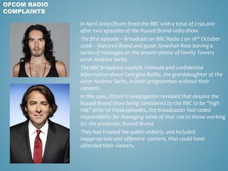 In April 2009 Ofcom fined the BBC with a total of £150,000
after two episodes of the Russell Brand radio show.
The first episode – broadcast on BBC Radio 2 on 18th October
2008 – featured Brand and guest Jonathan Ross leaving a
series of messages on the answer phone of Fawlty Towers
actor Andrew Sachs.
The BBC broadcast explicit, intimate and confidential
information about Georgina Baillie, the granddaughter of the
actor Andrew Sachs, in both programmes without their
consent.
In this case, Ofcom’s investigation revealed that despite the
Russell Brand show being considered by the BBC to be “high
risk” prior to these episodes, the broadcaster had ceded
responsibility for managing some of that risk to those working
for the presenter, Russell Brand.
They had treated the public unfairly, and included
inappropriate and offensive content, that could have
offended their viewers.
OFCOM RADIO
COMPLAINTS
 