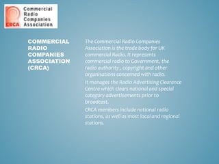 The Commercial Radio Companies
Association is the trade body for UK
commercial Radio. It represents
commercial radio to Government, the
radio authority , copyright and other
organisations concerned with radio.
It manages the Radio Advertising Clearance
Centre which clears national and special
category advertisements prior to
broadcast.
CRCA members include national radio
stations, as well as most local and regional
stations.
COMMERCIAL
RADIO
COMPANIES
ASSOCIATION
(CRCA)
 