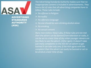The Advertising Standards Authority makes sure that no
inappropriate content is included in advertisements. They
have a list of rules that all advertising companies have to
follow. These rules include:
 No offense to Religion
 No nudity
 No offensive language
 No one should be seen drinking alcohol alone
 No smoking
 No sexual content
Many more follow these rules, if these rules are not met
then the advert can be banned from television or radio, it
can be set to a later time of day when younger viewers are
less likely to see the advert. (After 9pm). It doesn’t take
just many complaints to the ASA for an advert to get
banned it can take only one, if the ASA agree with the
complaint then the advert can easily be banned or set to
be aired at a later time of day.
ADVERTISING
STANDARDS
AUTHORITY
(ASA)
 