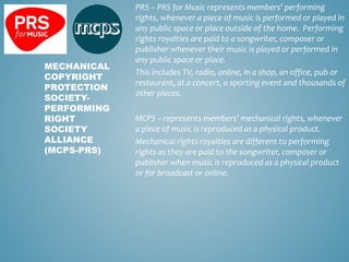 PRS – PRS for Music represents members’ performing
rights, whenever a piece of music is performed or played in
any public space or place outside of the home. Performing
rights royalties are paid to a songwriter, composer or
publisher whenever their music is played or performed in
any public space or place.
This includes TV, radio, online, in a shop, an office, pub or
restaurant, at a concert, a sporting event and thousands of
other places.
MCPS – represents members’ mechanical rights, whenever
a piece of music is reproduced as a physical product.
Mechanical rights royalties are different to performing
rights as they are paid to the songwriter, composer or
publisher when music is reproduced as a physical product
or for broadcast or online.
MECHANICAL
COPYRIGHT
PROTECTION
SOCIETY-
PERFORMING
RIGHT
SOCIETY
ALLIANCE
(MCPS-PRS)
 