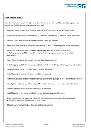 © Canberra Institute of Technology
CRICOS No. 00001K | RTO Code 0101
Page 4 of 6 Date created: 22/08/2022
Date updated: 5/09/2022
Instructions Part 2
From the class presentation of the plans and specifications you will install Colorbond corrugated sheet
cladding and flashings horizontally to a designated wall.
 Read and interpret plans, specifications, manufacturer’s instructions, and NCC requirements.
 Understand the verbal instructions given in the class presentation prior to the practical assessment.
 Identify, select, and use the tools and equipment safely and correctly.
 Select the correct materials and calculate quantities of each that are required for the assessment.
 Follow any control measures identified in the toolbox talk and all assessor instructions,
including correctly use PPE during this task and site safety requirements prior to practical
assessment.
 Check frame for plumb and straight, and pre sheet where required.
 Install noggings and blocks where required to fix Colorbond cladding and flashings and cavity battens.
 Install the vapor barriers in the correct position on the frame.
 Install flashings to an internal corner and doors as required
 Install a cavity closer and battens to the correct position and spacings, as per plans and specifications.
 Identify the location, prepare the wall, and fix ancillary items as per manufacturer’s instructions.
.
 Install Colorbond corrugated sheet cladding to the wall frame.
 Install flashings to the corners and doors as per manufacturers specifications.
 Once your assessor has inspected your work, dismantle, clean up, and recycle or dispose of
waste as per legislative and workplace requirements.
 Check tools for faults and store them correctly on completion.
 