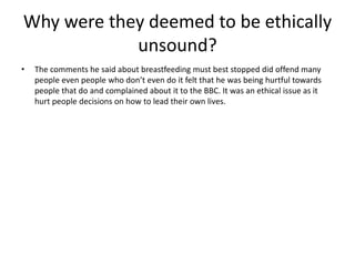 Why were they deemed to be ethically
unsound?
• The comments he said about breastfeeding must best stopped did offend many
people even people who don’t even do it felt that he was being hurtful towards
people that do and complained about it to the BBC. It was an ethical issue as it
hurt people decisions on how to lead their own lives.
 