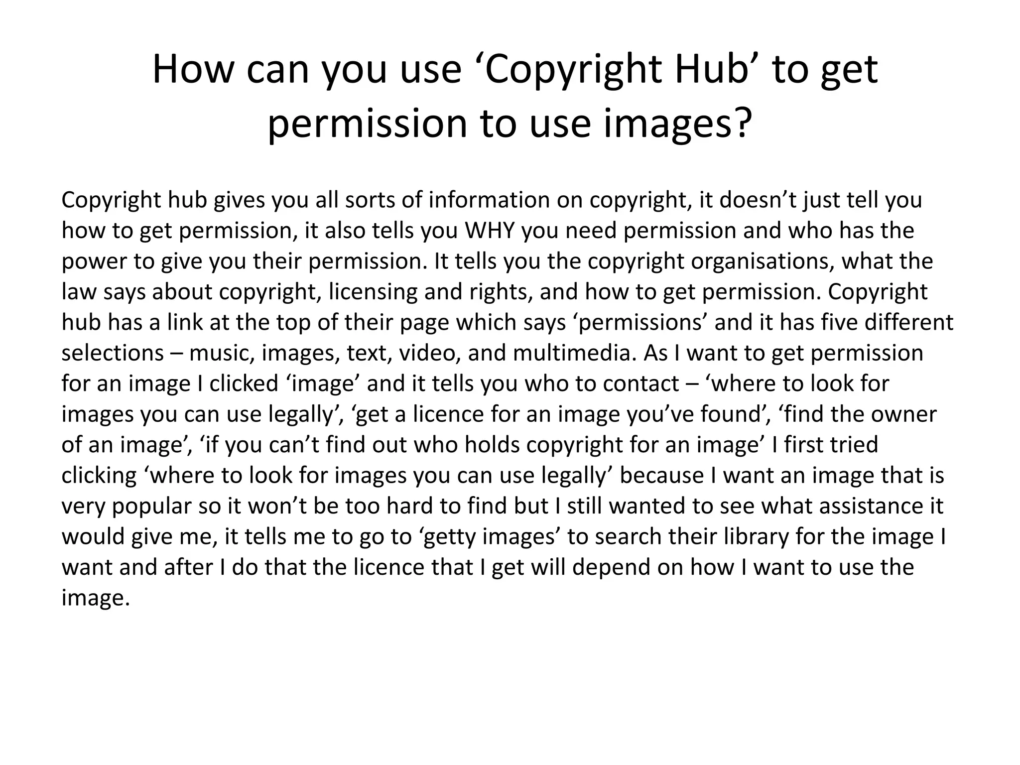 How can you use ‘Copyright Hub’ to get
permission to use images?
Copyright hub gives you all sorts of information on copyright, it doesn’t just tell you
how to get permission, it also tells you WHY you need permission and who has the
power to give you their permission. It tells you the copyright organisations, what the
law says about copyright, licensing and rights, and how to get permission. Copyright
hub has a link at the top of their page which says ‘permissions’ and it has five different
selections – music, images, text, video, and multimedia. As I want to get permission
for an image I clicked ‘image’ and it tells you who to contact – ‘where to look for
images you can use legally’, ‘get a licence for an image you’ve found’, ‘find the owner
of an image’, ‘if you can’t find out who holds copyright for an image’ I first tried
clicking ‘where to look for images you can use legally’ because I want an image that is
very popular so it won’t be too hard to find but I still wanted to see what assistance it
would give me, it tells me to go to ‘getty images’ to search their library for the image I
want and after I do that the licence that I get will depend on how I want to use the
image.
 