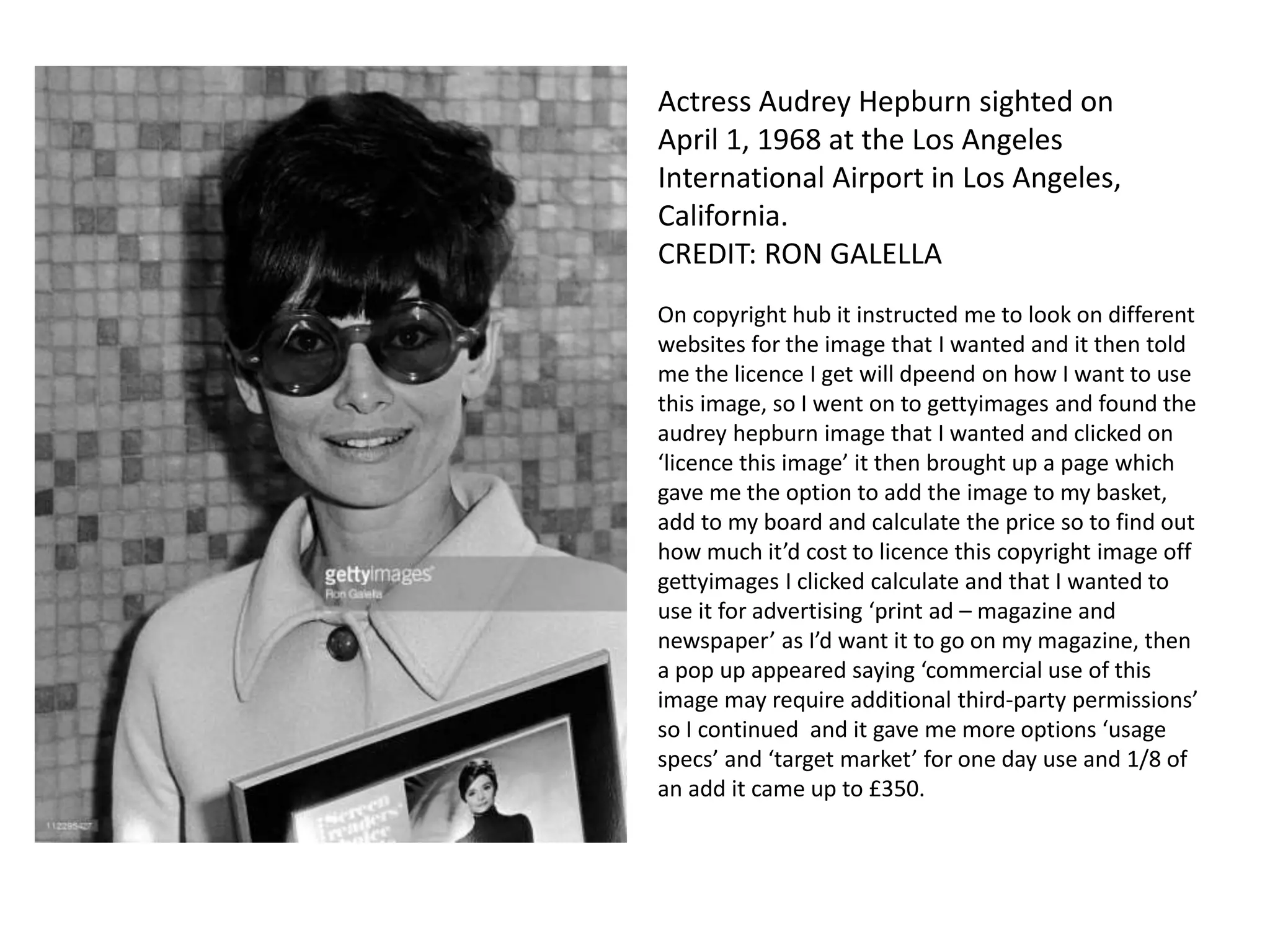 Actress Audrey Hepburn sighted on
April 1, 1968 at the Los Angeles
International Airport in Los Angeles,
California.
CREDIT: RON GALELLA
On copyright hub it instructed me to look on different
websites for the image that I wanted and it then told
me the licence I get will dpeend on how I want to use
this image, so I went on to gettyimages and found the
audrey hepburn image that I wanted and clicked on
‘licence this image’ it then brought up a page which
gave me the option to add the image to my basket,
add to my board and calculate the price so to find out
how much it’d cost to licence this copyright image off
gettyimages I clicked calculate and that I wanted to
use it for advertising ‘print ad – magazine and
newspaper’ as I’d want it to go on my magazine, then
a pop up appeared saying ‘commercial use of this
image may require additional third-party permissions’
so I continued and it gave me more options ‘usage
specs’ and ‘target market’ for one day use and 1/8 of
an add it came up to £350.
 