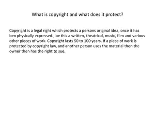 What is copyright and what does it protect?
Copyright is a legal right which protects a persons original idea, once it has
ben physically expressed., be this a written, theatrical, music, film and various
other pieces of work. Copyright lasts 50 to 100 years. If a piece of work is
protected by copyright law, and another person uses the material then the
owner then has the right to sue.
 