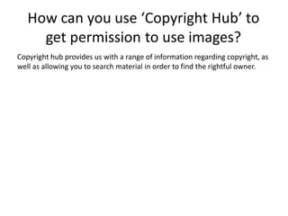 Copyright hub provides us with a range of information regarding copyright, as
well as allowing you to search material in order to find the rightful owner.
 