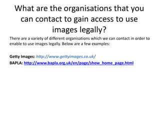 There are a variety of different organisations which we can contact in order to
enable to use images legally. Below are a few examples:
Getty Images: http://www.gettyimages.co.uk/
BAPLA: http://www.bapla.org.uk/en/page/show_home_page.html
 