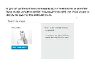 As you can see below I have attempted to search for the owner of one of my
found images using the copyright hub, however it seems that this is unable to
identify the owner of this particular image.
 