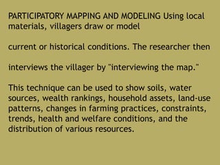 PARTICIPATORY MAPPING AND MODELING Using local
materials, villagers draw or model
current or historical conditions. The researcher then
interviews the villager by "interviewing the map."
This technique can be used to show soils, water
sources, wealth rankings, household assets, land-use
patterns, changes in farming practices, constraints,
trends, health and welfare conditions, and the
distribution of various resources.
 