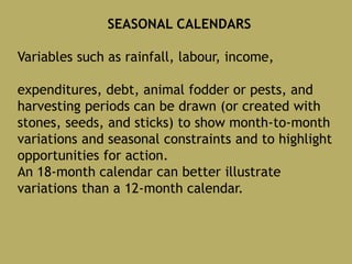 SEASONAL CALENDARS
Variables such as rainfall, labour, income,
expenditures, debt, animal fodder or pests, and
harvesting periods can be drawn (or created with
stones, seeds, and sticks) to show month-to-month
variations and seasonal constraints and to highlight
opportunities for action.
An 18-month calendar can better illustrate
variations than a 12-month calendar.
 