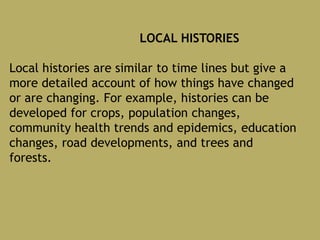 LOCAL HISTORIES
Local histories are similar to time lines but give a
more detailed account of how things have changed
or are changing. For example, histories can be
developed for crops, population changes,
community health trends and epidemics, education
changes, road developments, and trees and
forests.
 