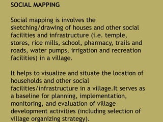 SOCIAL MAPPING
Social mapping is involves the
sketching/drawing of houses and other social
facilities and infrastructure (i.e. temple,
stores, rice mills, school, pharmacy, trails and
roads, water pumps, irrigation and recreation
facilities) in a village.
It helps to visualize and situate the location of
households and other social
facilities/infrastructure in a village.It serves as
a baseline for planning, implementation,
monitoring, and evaluation of village
development activities (including selection of
village organizing strategy).
 