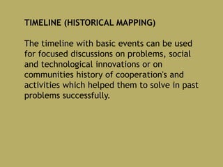 TIMELINE (HISTORICAL MAPPING)
The timeline with basic events can be used
for focused discussions on problems, social
and technological innovations or on
communities history of cooperation's and
activities which helped them to solve in past
problems successfully.
 