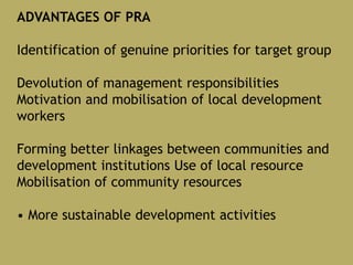 ADVANTAGES OF PRA
Identification of genuine priorities for target group
Devolution of management responsibilities
Motivation and mobilisation of local development
workers
Forming better linkages between communities and
development institutions Use of local resource
Mobilisation of community resources
• More sustainable development activities
 