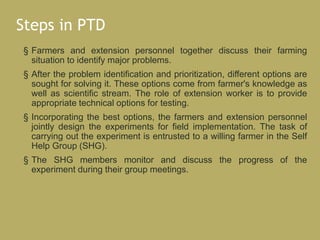 Steps in PTD
§ Farmers and extension personnel together discuss their farming
situation to identify major problems.
§ After the problem identification and prioritization, different options are
sought for solving it. These options come from farmer's knowledge as
well as scientific stream. The role of extension worker is to provide
appropriate technical options for testing.
§ Incorporating the best options, the farmers and extension personnel
jointly design the experiments for field implementation. The task of
carrying out the experiment is entrusted to a willing farmer in the Self
Help Group (SHG).
§ The SHG members monitor and discuss the progress of the
experiment during their group meetings.
 