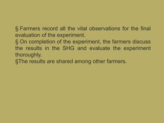 § Farmers record all the vital observations for the final
evaluation of the experiment.
§ On completion of the experiment, the farmers discuss
the results in the SHG and evaluate the experiment
thoroughly.
§The results are shared among other farmers.
 