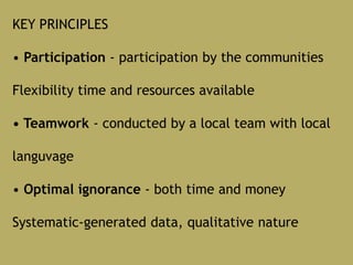 KEY PRINCIPLES
• Participation - participation by the communities
Flexibility time and resources available
• Teamwork - conducted by a local team with local
languvage
• Optimal ignorance - both time and money
Systematic-generated data, qualitative nature
 