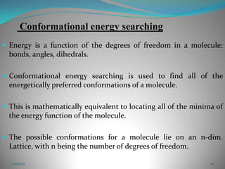Conformational energy searching
 Energy is a function of the degrees of freedom in a molecule:
  bonds, angles, dihedrals.

 Conformational energy searching is used to find all of the
  energetically preferred conformations of a molecule.

 This is mathematically equivalent to locating all of the minima of
  the energy function of the molecule.

 The possible conformations for a molecule lie on an n-dim.
  Lattice, with n being the number of degrees of freedom.

  5/9/2012                                                      10
 