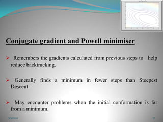 Conjugate gradient and Powell minimiser

 Remembers the gradients calculated from previous steps to help
  reduce backtracking.

 Generally finds a minimum in fewer steps than Steepest
  Descent.

 May encounter problems when the initial conformation is far
  from a minimum.
 5/9/2012                                                     17
 