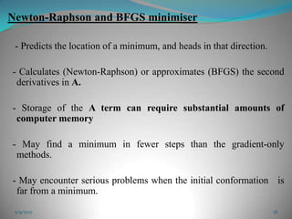 Newton-Raphson and BFGS minimiser

 - Predicts the location of a minimum, and heads in that direction.

- Calculates (Newton-Raphson) or approximates (BFGS) the second
 derivatives in A.

- Storage of the A term can require substantial amounts of
 computer memory

- May find a minimum in fewer steps than the gradient-only
 methods.

- May encounter serious problems when the initial conformation is
 far from a minimum.

 5/9/2012                                                             18
 