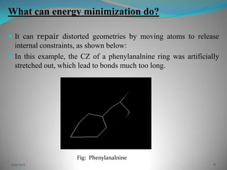 What can energy minimization do?

 It can repair distorted geometries by moving atoms to release
  internal constraints, as shown below:
 In this example, the CZ of a phenylanalnine ring was artificially
  stretched out, which lead to bonds much too long.




                     Fig: Phenylanalnine
 5/9/2012                                                        6
 