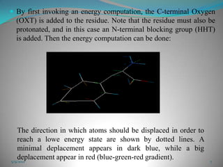  By first invoking an energy computation, the C-terminal Oxygen
  (OXT) is added to the residue. Note that the residue must also be
  protonated, and in this case an N-terminal blocking group (HHT)
  is added. Then the energy computation can be done:




   The direction in which atoms should be displaced in order to
   reach a lowe energy state are shown by dotted lines. A
   minimal deplacement appears in dark blue, while a big
   deplacement appear in red (blue-green-red gradient).
5/9/2012                                                          7
 