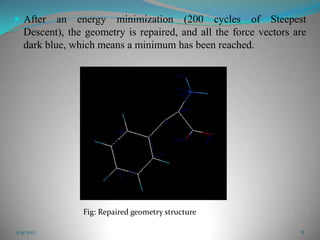  After    an energy minimization (200 cycles of Steepest
   Descent), the geometry is repaired, and all the force vectors are
   dark blue, which means a minimum has been reached.




                Fig: Repaired geometry structure

5/9/2012                                                          8
 