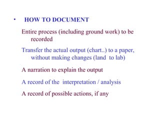•    HOW TO DOCUMENT
    Entire process (including ground work) to be
       recorded
    Transfer the actual output (chart..) to a paper,
       without making changes (land to lab)
    A narration to explain the output
    A record of the interpretation / analysis
    A record of possible actions, if any
 