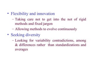 • Flexibility and innovation
  – Taking care not to get into the not of rigid
    methods and fixed jargon
  – Allowing methods to evolve continuously
• Seeking diversity
  – Looking for variability contradictions, among
    & differences rather than standardizations and
    averages
 